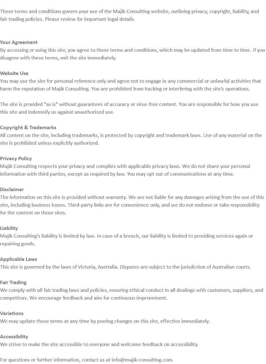 &nbsp;These terms and conditions govern your use of the Majik Consulting website, outlining privacy, copyright, liability, and fair trading policies. Please review for important legal details. Your Agreement By accessing or using this site, you agree to these terms and conditions, which may be updated from time to time. If you disagree with these terms, exit the site immediately. Website Use You may use the site for personal reference only and agree not to engage in any commercial or unlawful activities that harm the reputation of Majik Consulting. You are prohibited from hacking or interfering with the site’s operations. The site is provided "as is" without guarantees of accuracy or virus-free content. You are responsible for how you use this site and indemnify us against unauthorized use. Copyright & Trademarks All content on the site, including trademarks, is protected by copyright and trademark laws. Use of any material on the site is prohibited unless explicitly authorized. Privacy Policy Majik Consulting respects your privacy and complies with applicable privacy laws. We do not share your personal information with third parties, except as required by law. You may opt out of communications at any time. Disclaimer The information on this site is provided without warranty. We are not liable for any damages arising from the use of this site, including business losses. Third-party links are for convenience only, and we do not endorse or take responsibility for the content on those sites. Liability Majik Consulting’s liability is limited by law. In case of a breach, our liability is limited to providing services again or repairing goods. Applicable Laws This site is governed by the laws of Victoria, Australia. Disputes are subject to the jurisdiction of Australian courts. Fair Trading We comply with all fair trading laws and policies, ensuring ethical conduct in all dealings with customers, suppliers, and competitors. We encourage feedback and aim for continuous improvement. Variations We may update these terms at any time by posting changes on this site, effective immediately. Accessibility We strive to make the site accessible to everyone and welcome feedback on accessibility. For questions or further information, contact us at info@majik-consulting.com.